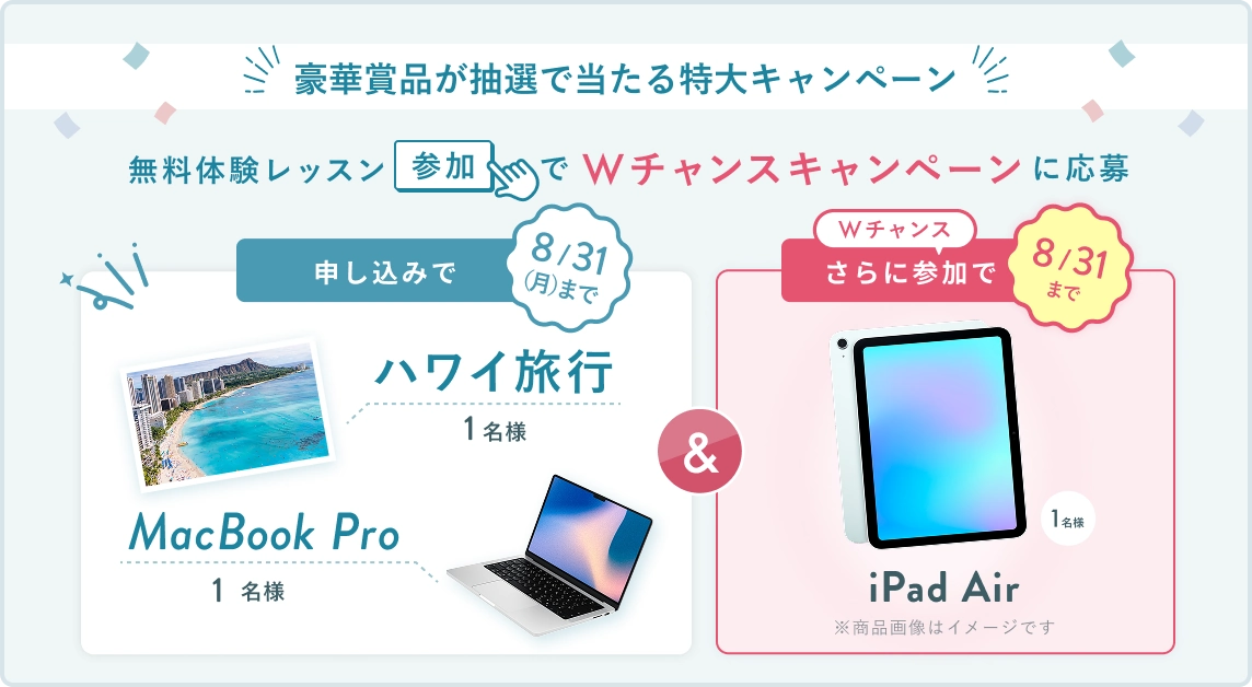 無料体験レッスン参加キャンペーン!無料体験レッスンに申し込み&参加すると抽選でプレゼント! ハワイ旅行 or MacBook Pro 1名様に当たる! 8月31日(月)申し込み締切 さらに8月31日(月)までのWチャンス! 無料体験レッスン参加で抽選で 1名様 に iPad Air プレゼント!