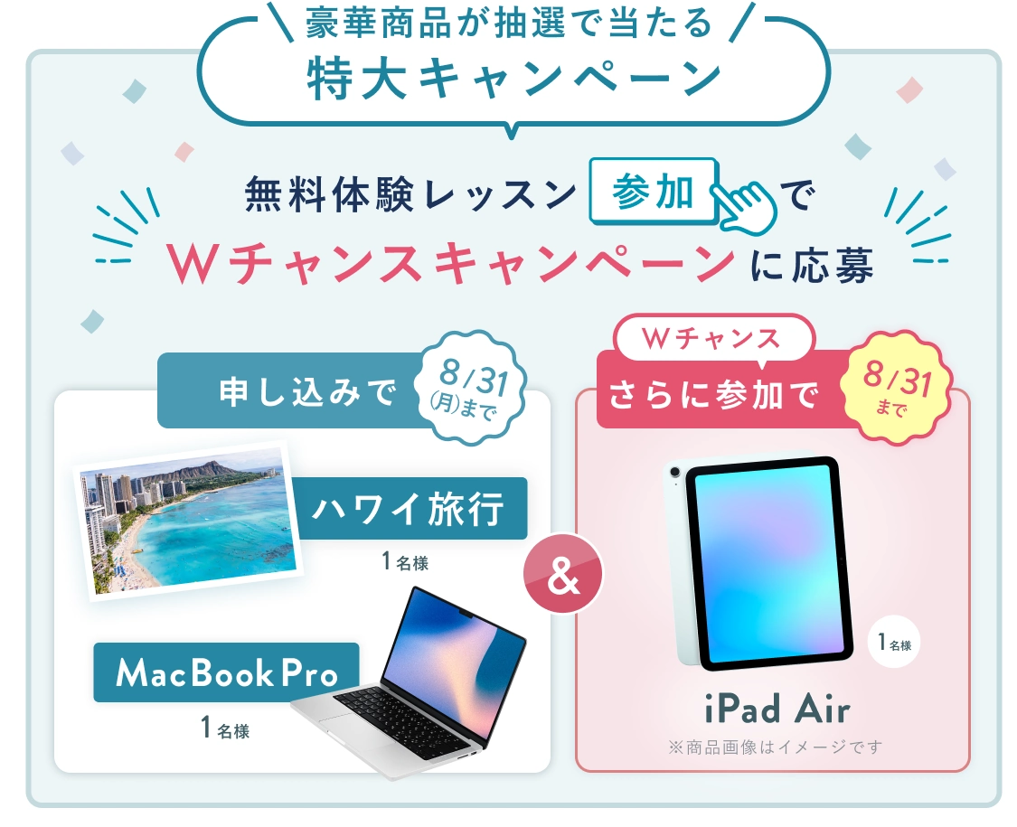 無料体験レッスン参加キャンペーン!無料体験レッスンに申し込み&参加すると抽選でプレゼント! ハワイ旅行 or MacBook Pro 1名様に当たる! 8月31日(月)申し込み締切 さらに8月31日(月)までのWチャンス! 無料体験レッスン参加で抽選で 1名様 に iPad Air プレゼント!