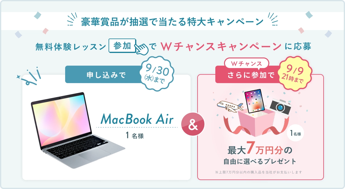 無料体験レッスン参加キャンペーン！無料体験レッスンに申し込み＆参加すると抽選でプレゼント！ MacBook Air 1名様に当たる！ 9月30日（水）申し込み締切 さらに9月9日 21時（水）までのWチャンス！ 無料体験レッスン参加で抽選で 1名様 に 最大7万円分の自由に選べるプレゼント！