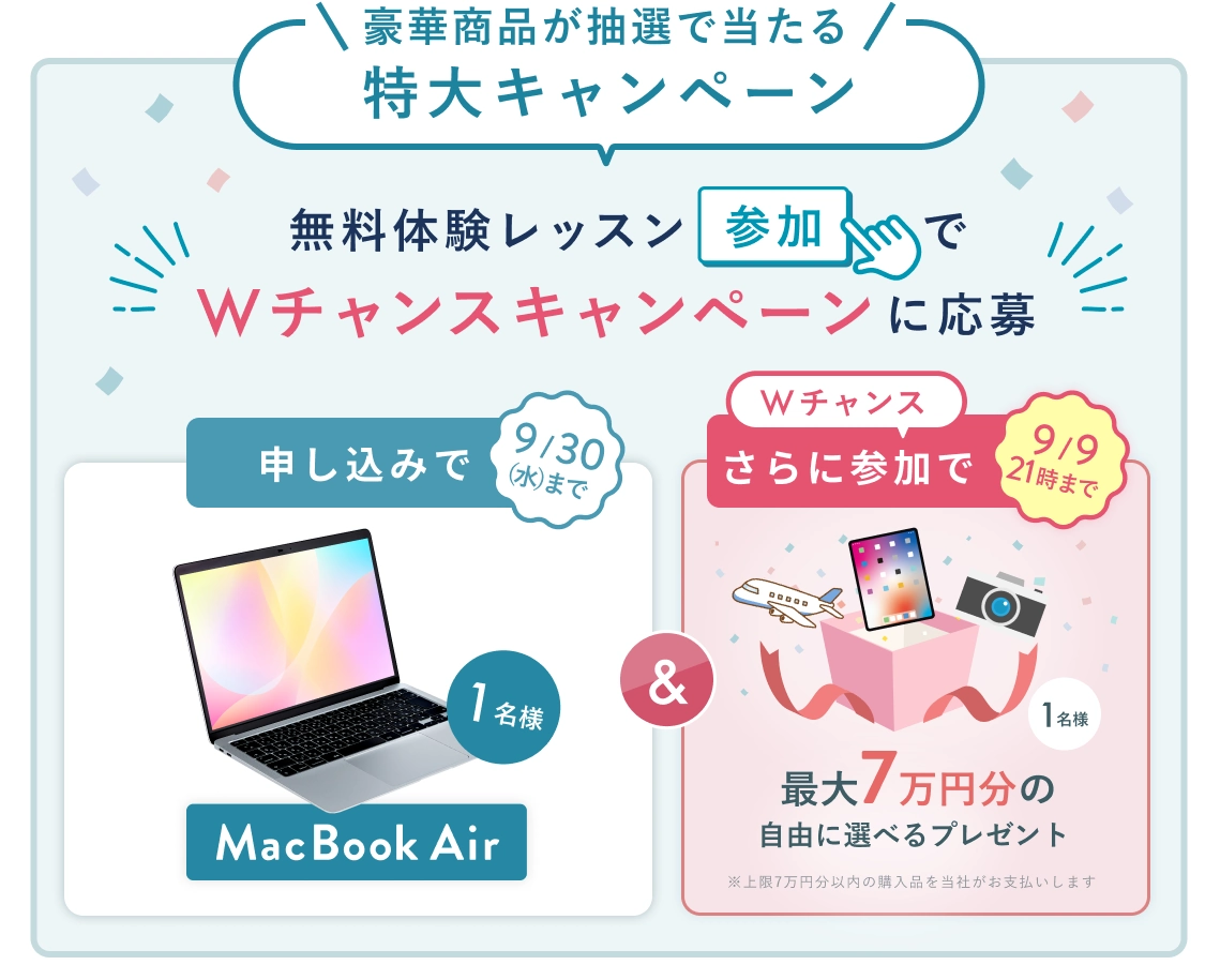 無料体験レッスン参加キャンペーン！無料体験レッスンに申し込み＆参加すると抽選でプレゼント！ MacBook Air 1名様に当たる！ 9月30日（水）申し込み締切 さらに9月9日 21時（水）までのWチャンス！ 無料体験レッスン参加で抽選で 1名様 に 最大7万円分の自由に選べるプレゼント！