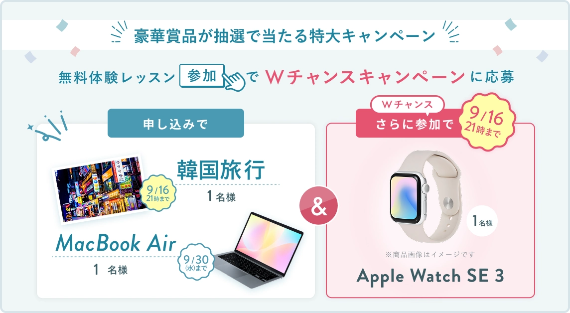 無料体験レッスン参加キャンペーン！無料体験レッスンに申し込み＆参加すると抽選でプレゼント！ MacBook Air 1名様に当たる！ 9月30日（水）申し込み締切 さらに9月16日 21時（木）までのWチャンス！申込みで 韓国旅行 1名様 無料体験レッスン参加で Apple Watch SE3 抽選で1名様にプレゼント！