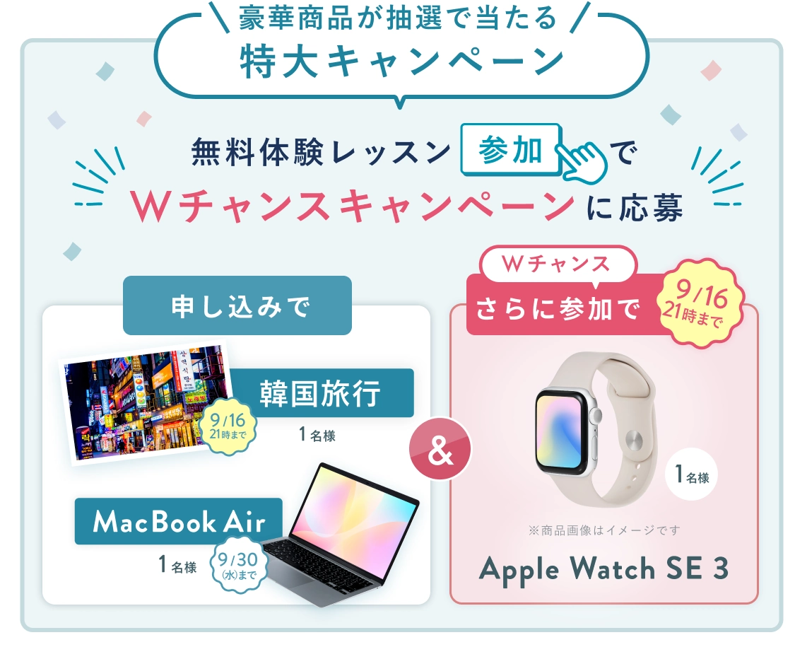 無料体験レッスン参加キャンペーン！無料体験レッスンに申し込み＆参加すると抽選でプレゼント！ MacBook Air 1名様に当たる！ 9月30日（水）申し込み締切 さらに9月16日 21時（木）までのWチャンス！申込みで 韓国旅行 1名様 無料体験レッスン参加で Apple Watch SE3 抽選で1名様にプレゼント！