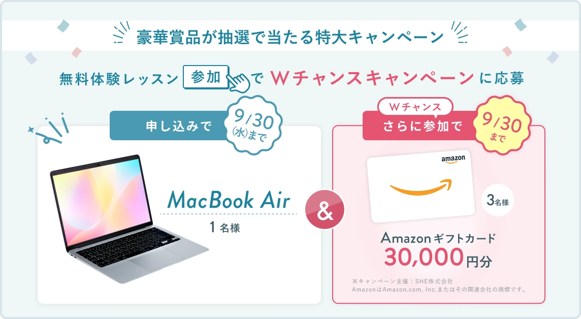 無料体験レッスン参加キャンペーン!無料体験レッスンに申し込み&参加すると抽選でプレゼント! MacBook Air 1名様に当たる! 9月30日(水)申し込み締切 さらに9月30日(水)までのWチャンス! 無料体験レッスン参加で Amazonギフトカード 30,000円分 抽選で3名様にプレゼント!