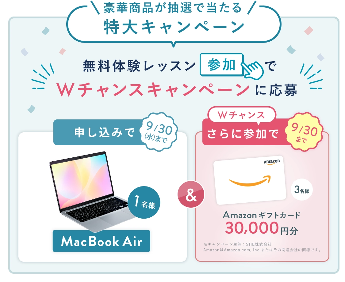無料体験レッスン参加キャンペーン!無料体験レッスンに申し込み&参加すると抽選でプレゼント! MacBook Air 1名様に当たる! 9月30日(水)申し込み締切 さらに9月30日(水)までのWチャンス! 無料体験レッスン参加で Amazonギフトカード 30,000円分 抽選で3名様にプレゼント!