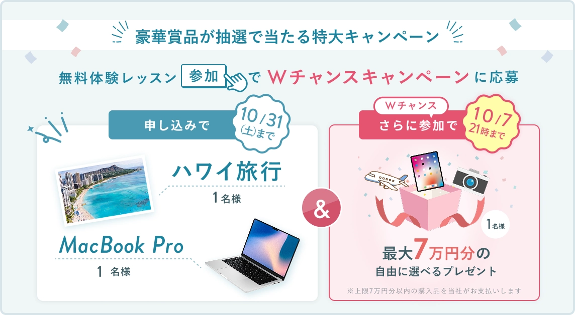 無料体験レッスン参加キャンペーン！無料体験レッスンに申し込み＆参加すると抽選でプレゼント！ ハワイ旅行・MacBookPro 抽選で1名様に当たる！ 10月31日（土）申し込み締切 さらに10月7日（水）21時までのWチャンス！ 無料体験レッスン参加で 最大7万円分の自由に選べるプレゼント 抽選で1名様にプレゼント！