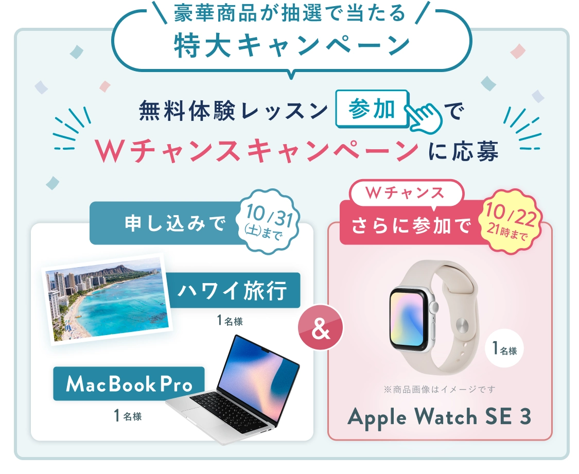 無料体験レッスン参加キャンペーン!無料体験レッスンに申し込み&参加すると抽選でプレゼント! ハワイ旅行・MacBookPro 抽選で1名様に当たる! 10月31日(土)申し込み締切 さらに10月22日(木)21時までのWチャンス! 無料体験レッスン参加で Apple Watch SE 3 抽選で1名様にプレゼント!