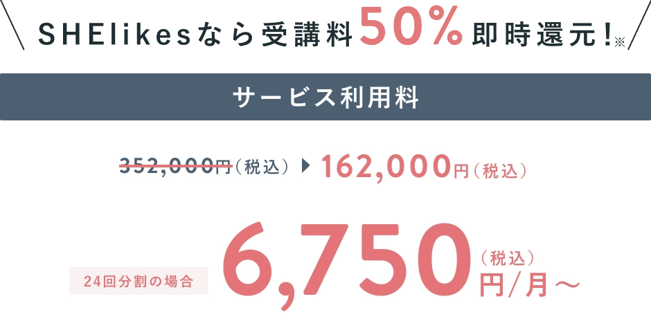 SHElikesなら受講料50%即時還元！ サービス利用料が352,000円(税抜)から162,000円(税抜)に、24回分割の場合 6,750円(税込)/月〜